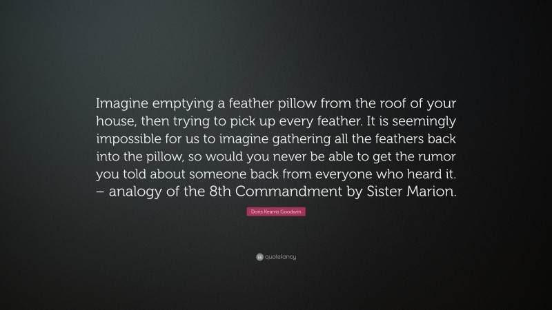 Doris Kearns Goodwin Quote: “Imagine emptying a feather pillow from the roof of your house, then trying to pick up every feather. It is seemingly impossible for us to imagine gathering all the feathers back into the pillow, so would you never be able to get the rumor you told about someone back from everyone who heard it. – analogy of the 8th Commandment by Sister Marion.”