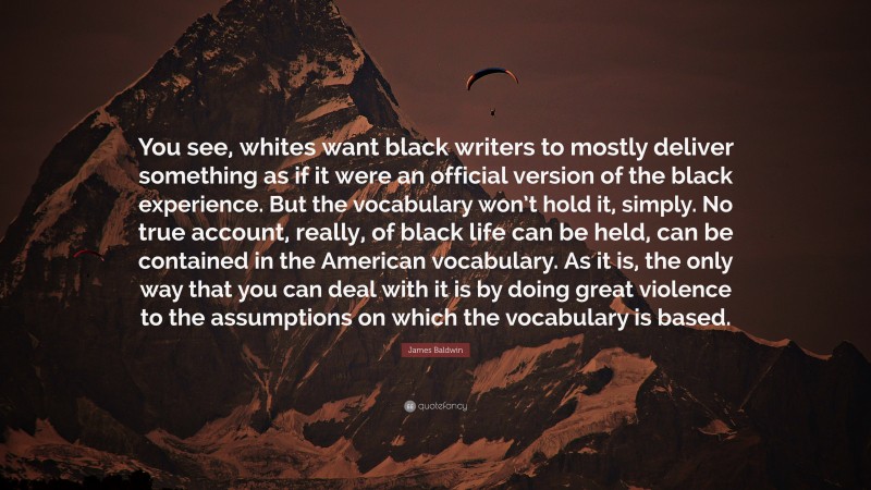 James Baldwin Quote: “You see, whites want black writers to mostly deliver something as if it were an official version of the black experience. But the vocabulary won’t hold it, simply. No true account, really, of black life can be held, can be contained in the American vocabulary. As it is, the only way that you can deal with it is by doing great violence to the assumptions on which the vocabulary is based.”