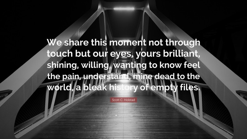 Scott C. Holstad Quote: “We share this moment not through touch but our eyes, yours brilliant, shining, willing, wanting to know feel the pain, understand, mine dead to the world, a bleak history of empty files.”