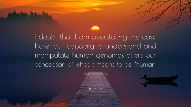 Siddhartha Mukherjee Quote: “I doubt that I am overstating the case here: our capacity to understand and manipulate human genomes alters our conception of what it means to be “human.”