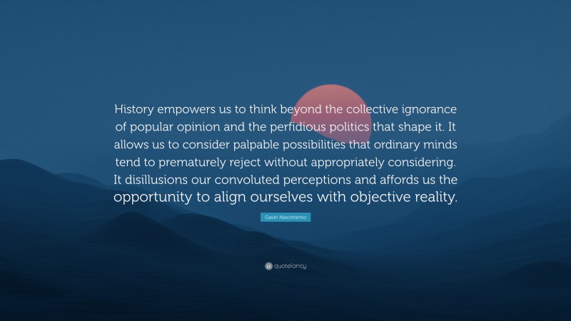 Gavin Nascimento Quote: “History empowers us to think beyond the collective ignorance of popular opinion and the perfidious politics that shape it. It allows us to consider palpable possibilities that ordinary minds tend to prematurely reject without appropriately considering. It disillusions our convoluted perceptions and affords us the opportunity to align ourselves with objective reality.”