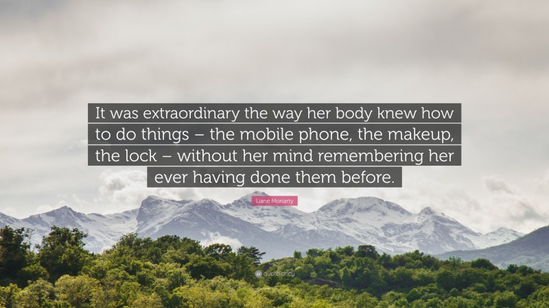 Liane Moriarty Quote: “It was extraordinary the way her body knew how to do things – the mobile phone, the makeup, the lock – without her mind remembering her ever having done them before.”