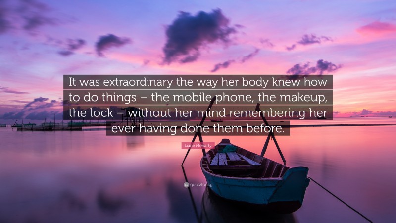 Liane Moriarty Quote: “It was extraordinary the way her body knew how to do things – the mobile phone, the makeup, the lock – without her mind remembering her ever having done them before.”