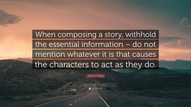 John O'Hara Quote: “When composing a story, withhold the essential information – do not mention whatever it is that causes the characters to act as they do.”