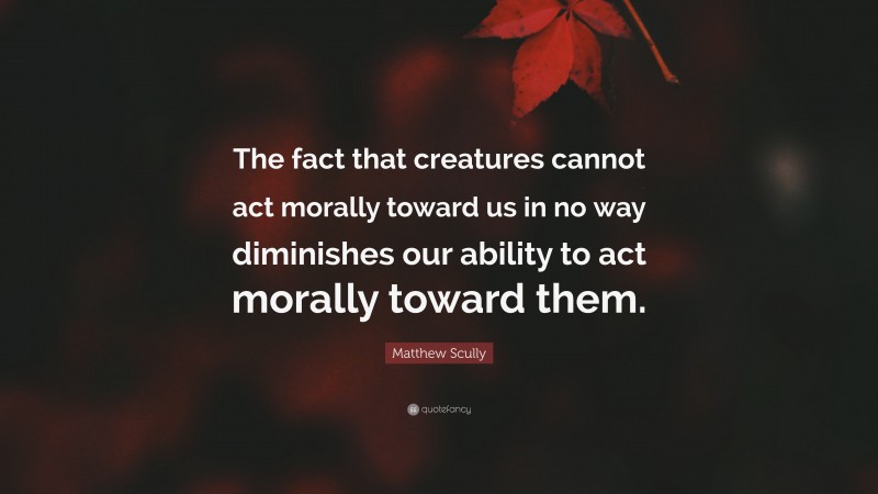 Matthew Scully Quote: “The fact that creatures cannot act morally toward us in no way diminishes our ability to act morally toward them.”