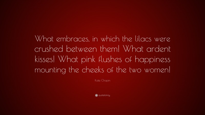 Kate Chopin Quote: “What embraces, in which the lilacs were crushed between them! What ardent kisses! What pink flushes of happiness mounting the cheeks of the two women!”