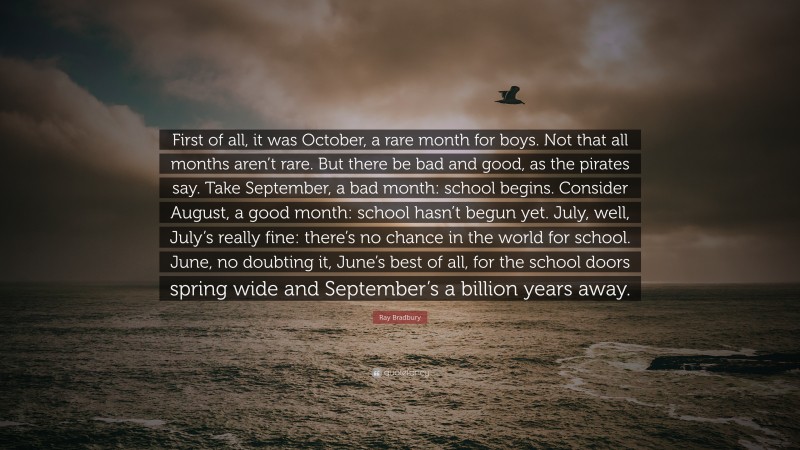 Ray Bradbury Quote: “First of all, it was October, a rare month for boys. Not that all months aren’t rare. But there be bad and good, as the pirates say. Take September, a bad month: school begins. Consider August, a good month: school hasn’t begun yet. July, well, July’s really fine: there’s no chance in the world for school. June, no doubting it, June’s best of all, for the school doors spring wide and September’s a billion years away.”