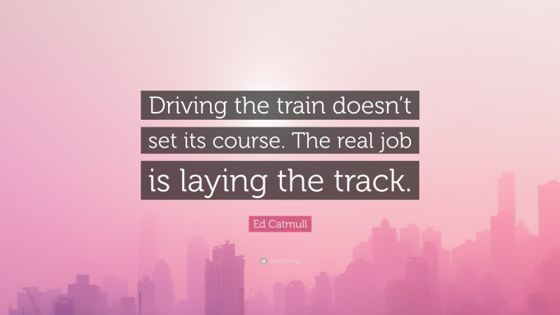 Ed Catmull Quote: “Driving the train doesn’t set its course. The real job is laying the track.”