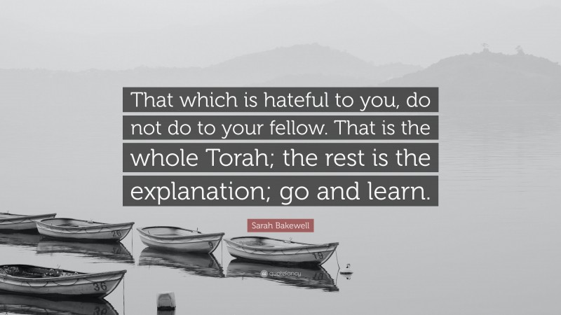 Sarah Bakewell Quote: “That which is hateful to you, do not do to your fellow. That is the whole Torah; the rest is the explanation; go and learn.”