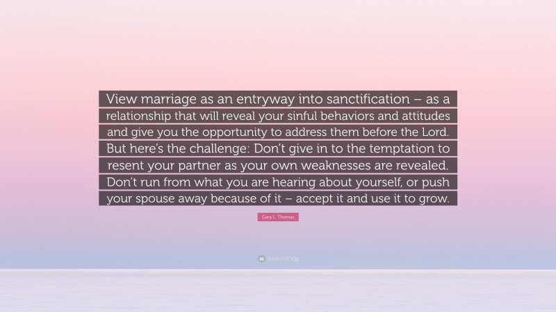 Gary L. Thomas Quote: “View marriage as an entryway into sanctification – as a relationship that will reveal your sinful behaviors and attitudes and give you the opportunity to address them before the Lord. But here’s the challenge: Don’t give in to the temptation to resent your partner as your own weaknesses are revealed. Don’t run from what you are hearing about yourself, or push your spouse away because of it – accept it and use it to grow.”