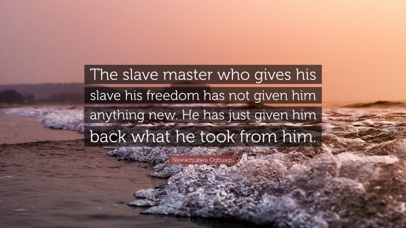 Nkwachukwu Ogbuagu Quote: “The slave master who gives his slave his freedom has not given him anything new. He has just given him back what he took from him.”