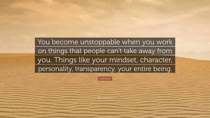 Unknown Quote: “You become unstoppable when you work on things that people can’t take away from you. Things like your mindset, character, personality, transparency, your entire being.”