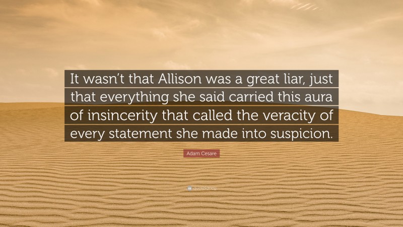 Adam Cesare Quote: “It wasn’t that Allison was a great liar, just that everything she said carried this aura of insincerity that called the veracity of every statement she made into suspicion.”
