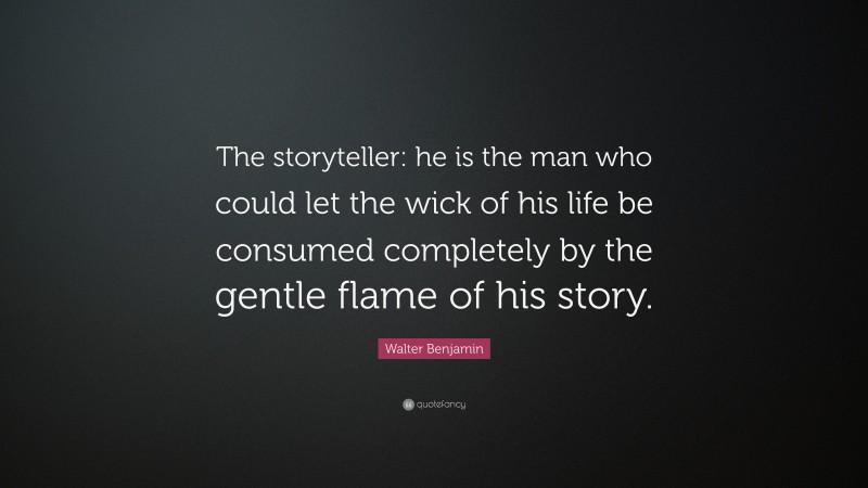 Walter Benjamin Quote: “The storyteller: he is the man who could let the wick of his life be consumed completely by the gentle flame of his story.”
