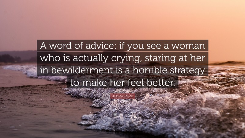 Jessica Joyce Quote: “A word of advice: if you see a woman who is actually crying, staring at her in bewilderment is a horrible strategy to make her feel better.”