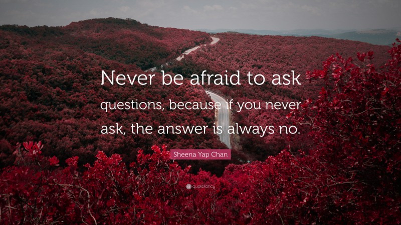 Sheena Yap Chan Quote: “Never be afraid to ask questions, because if you never ask, the answer is always no.”