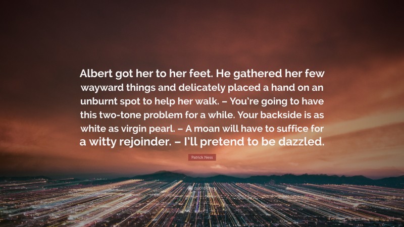 Patrick Ness Quote: “Albert got her to her feet. He gathered her few wayward things and delicately placed a hand on an unburnt spot to help her walk. – You’re going to have this two-tone problem for a while. Your backside is as white as virgin pearl. – A moan will have to suffice for a witty rejoinder. – I’ll pretend to be dazzled.”