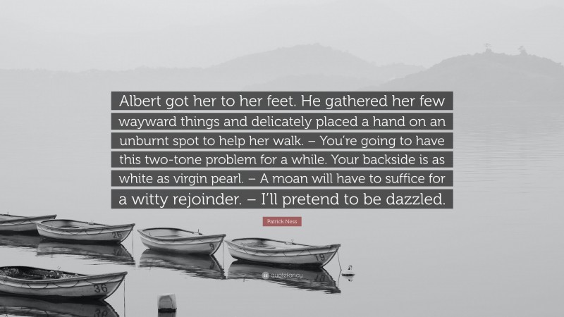 Patrick Ness Quote: “Albert got her to her feet. He gathered her few wayward things and delicately placed a hand on an unburnt spot to help her walk. – You’re going to have this two-tone problem for a while. Your backside is as white as virgin pearl. – A moan will have to suffice for a witty rejoinder. – I’ll pretend to be dazzled.”