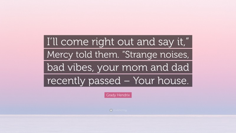 Grady Hendrix Quote: “I’ll come right out and say it,” Mercy told them. “Strange noises, bad vibes, your mom and dad recently passed – Your house.”