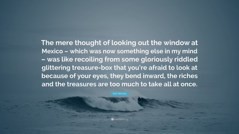 Jack Kerouac Quote: “The mere thought of looking out the window at Mexico – which was now something else in my mind – was like recoiling from some gloriously riddled glittering treasure-box that you’re afraid to look at because of your eyes, they bend inward, the riches and the treasures are too much to take all at once.”