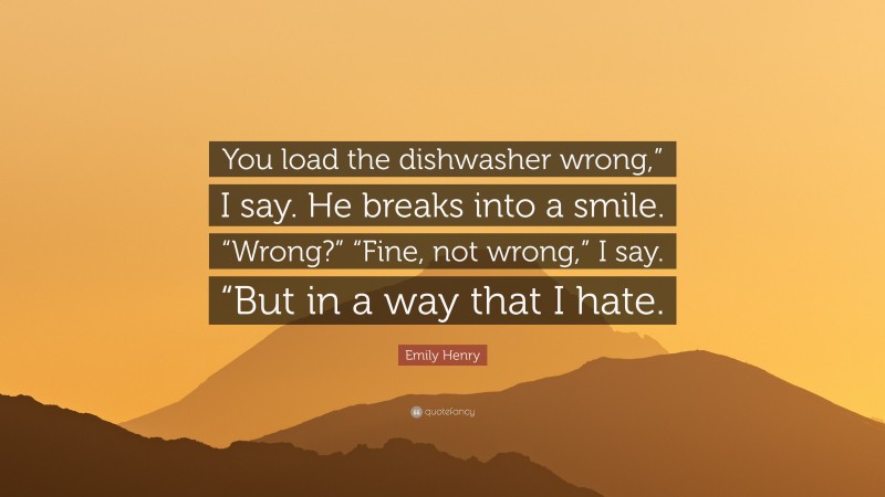 Emily Henry Quote: “You load the dishwasher wrong,” I say. He breaks into a smile. “Wrong?” “Fine, not wrong,” I say. “But in a way that I hate.”