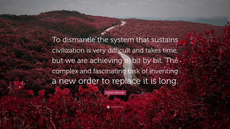 Isabel Allende Quote: “To dismantle the system that sustains civilization is very difficult and takes time, but we are achieving it, bit by bit. The complex and fascinating task of inventing a new order to replace it is long.”