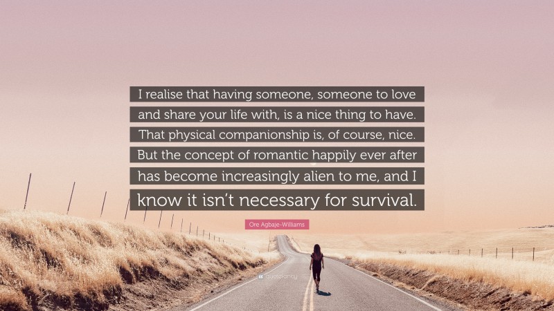 Ore Agbaje-Williams Quote: “I realise that having someone, someone to love and share your life with, is a nice thing to have. That physical companionship is, of course, nice. But the concept of romantic happily ever after has become increasingly alien to me, and I know it isn’t necessary for survival.”
