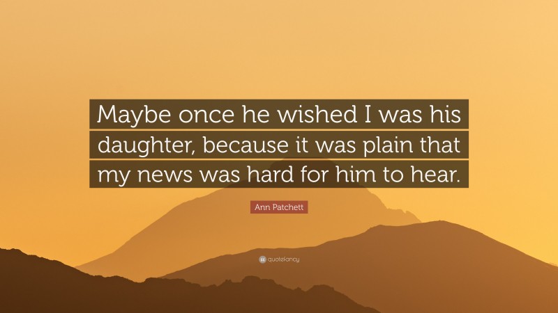Ann Patchett Quote: “Maybe once he wished I was his daughter, because it was plain that my news was hard for him to hear.”