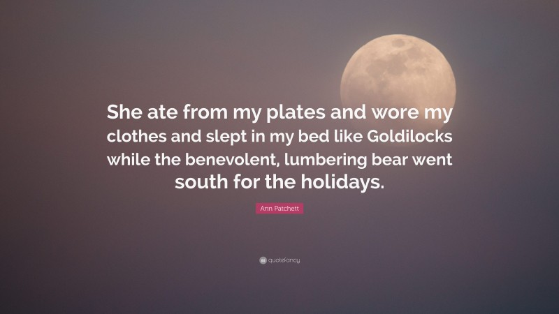 Ann Patchett Quote: “She ate from my plates and wore my clothes and slept in my bed like Goldilocks while the benevolent, lumbering bear went south for the holidays.”