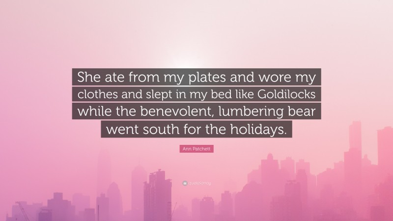 Ann Patchett Quote: “She ate from my plates and wore my clothes and slept in my bed like Goldilocks while the benevolent, lumbering bear went south for the holidays.”