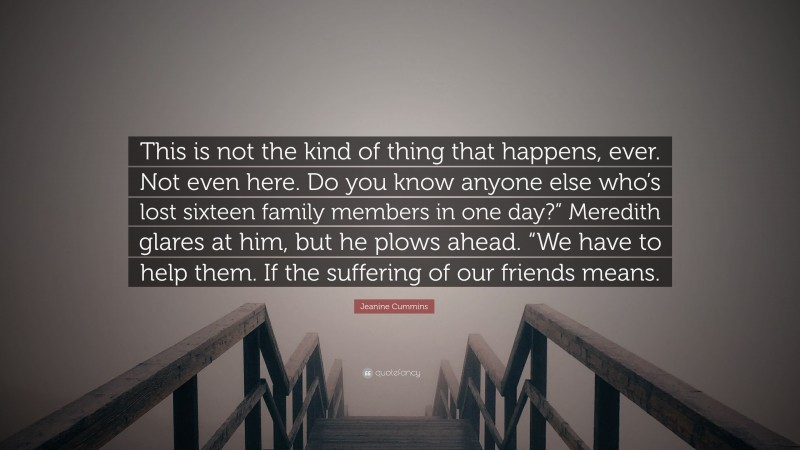 Jeanine Cummins Quote: “This is not the kind of thing that happens, ever. Not even here. Do you know anyone else who’s lost sixteen family members in one day?” Meredith glares at him, but he plows ahead. “We have to help them. If the suffering of our friends means.”