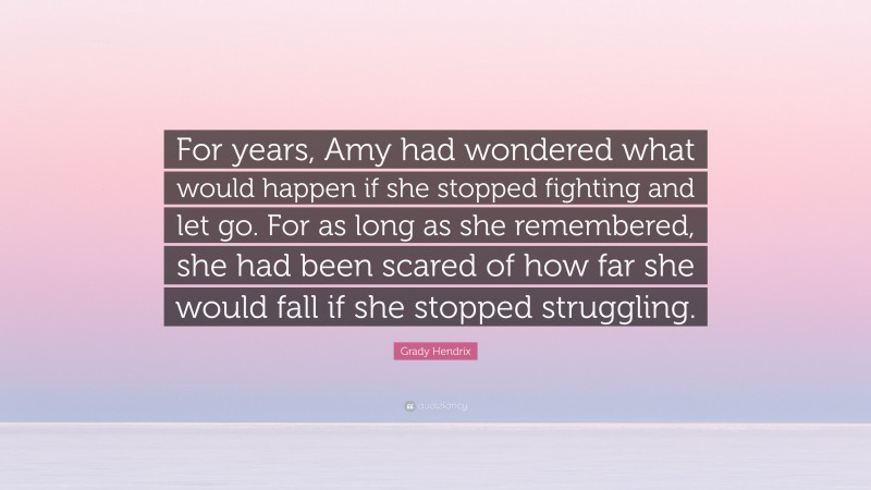 Grady Hendrix Quote: “For years, Amy had wondered what would happen if she stopped fighting and let go. For as long as she remembered, she had been scared of how far she would fall if she stopped struggling.”