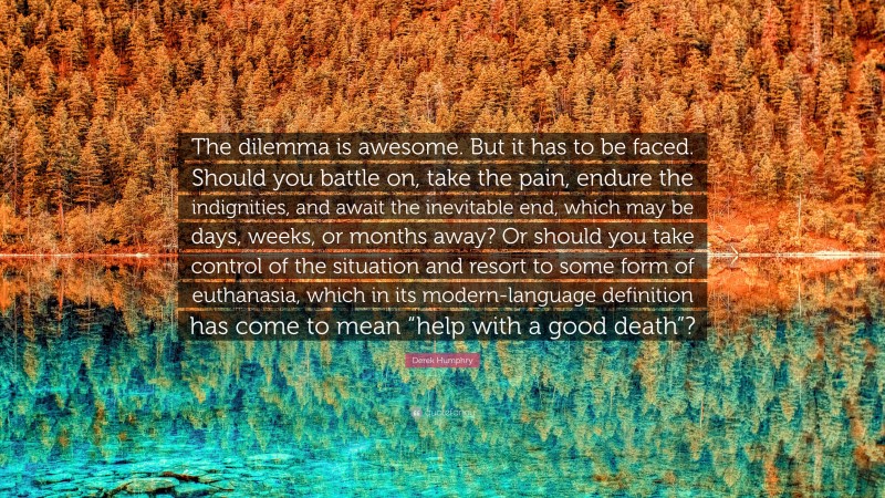 Derek Humphry Quote: “The dilemma is awesome. But it has to be faced. Should you battle on, take the pain, endure the indignities, and await the inevitable end, which may be days, weeks, or months away? Or should you take control of the situation and resort to some form of euthanasia, which in its modern-language definition has come to mean “help with a good death”?”