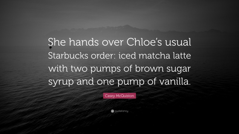Casey McQuiston Quote: “She hands over Chloe’s usual Starbucks order: iced matcha latte with two pumps of brown sugar syrup and one pump of vanilla.”