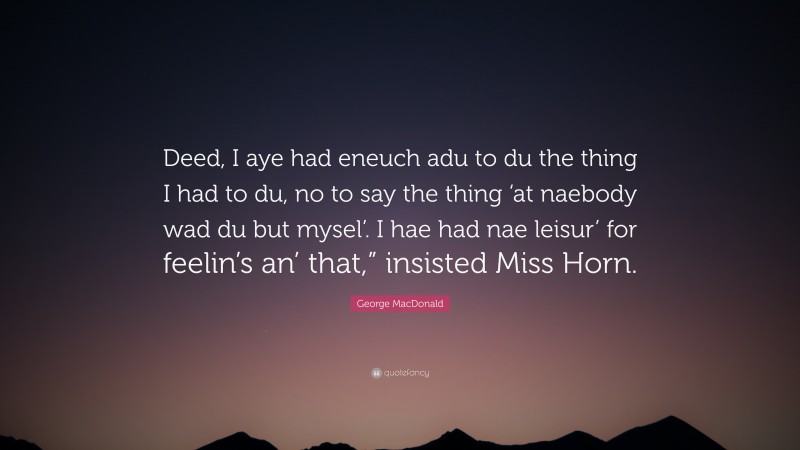 George MacDonald Quote: “Deed, I aye had eneuch adu to du the thing I had to du, no to say the thing ‘at naebody wad du but mysel’. I hae had nae leisur’ for feelin’s an’ that,” insisted Miss Horn.”