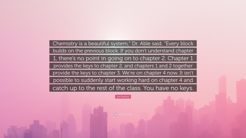 Ann Patchett Quote: “Chemistry is a beautiful system,” Dr. Able said. “Every block builds on the previous block. If you don’t understand chapter 1, there’s no point in going on to chapter 2. Chapter 1 provides the keys to chapter 2, and chapters 1 and 2 together provide the keys to chapter 3. We’re on chapter 4 now. It isn’t possible to suddenly start working hard on chapter 4 and catch up to the rest of the class. You have no keys.”
