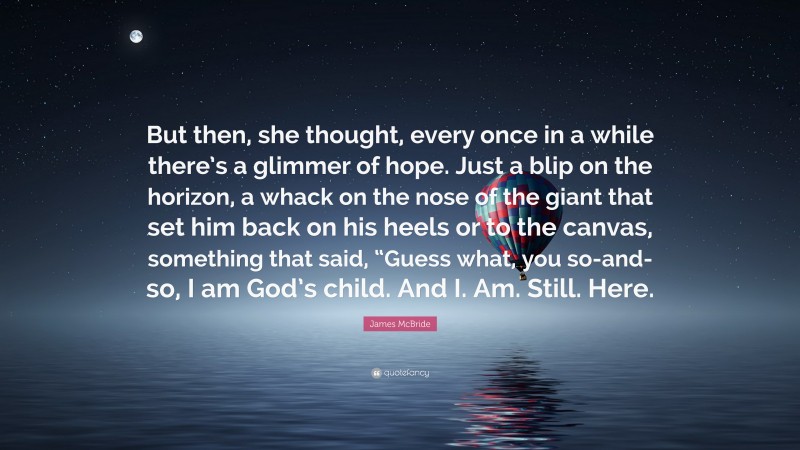 James McBride Quote: “But then, she thought, every once in a while there’s a glimmer of hope. Just a blip on the horizon, a whack on the nose of the giant that set him back on his heels or to the canvas, something that said, “Guess what, you so-and-so, I am God’s child. And I. Am. Still. Here.”