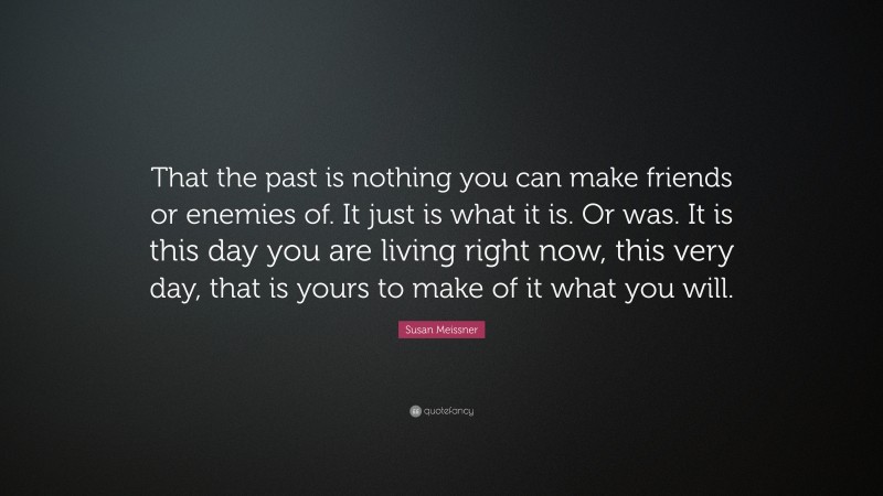 Susan Meissner Quote: “That the past is nothing you can make friends or enemies of. It just is what it is. Or was. It is this day you are living right now, this very day, that is yours to make of it what you will.”