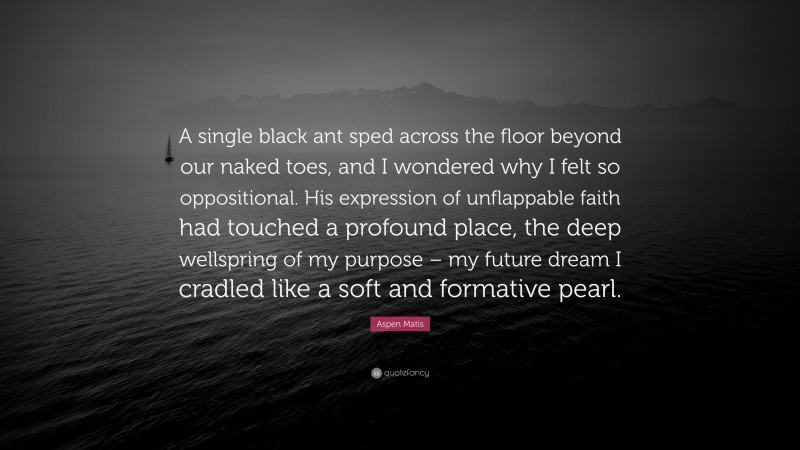 Aspen Matis Quote: “A single black ant sped across the floor beyond our naked toes, and I wondered why I felt so oppositional. His expression of unflappable faith had touched a profound place, the deep wellspring of my purpose – my future dream I cradled like a soft and formative pearl.”