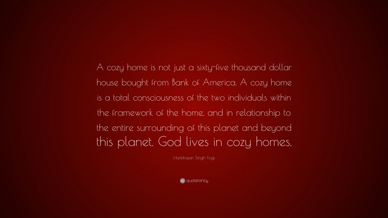Harbhajan Singh Yogi Quote: “A cozy home is not just a sixty-five thousand dollar house bought from Bank of America. A cozy home is a total consciousness of the two individuals within the framework of the home, and in relationship to the entire surrounding of this planet and beyond this planet. God lives in cozy homes.”