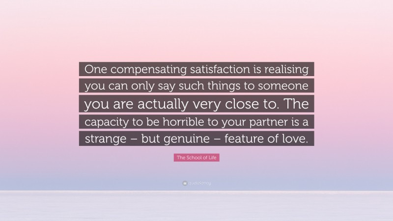 The School of Life Quote: “One compensating satisfaction is realising you can only say such things to someone you are actually very close to. The capacity to be horrible to your partner is a strange – but genuine – feature of love.”