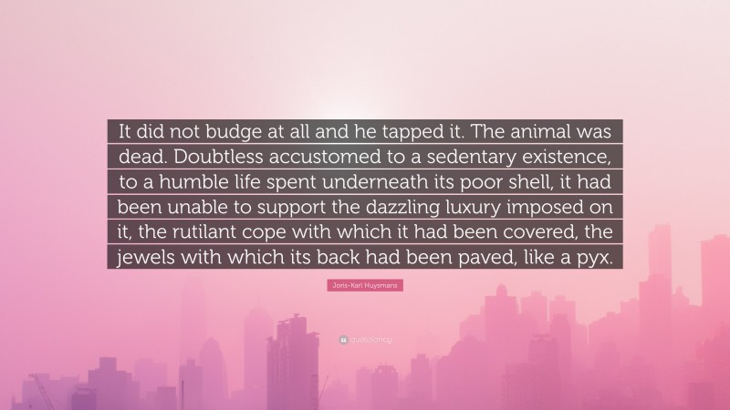 Joris-Karl Huysmans Quote: “It did not budge at all and he tapped it. The animal was dead. Doubtless accustomed to a sedentary existence, to a humble life spent underneath its poor shell, it had been unable to support the dazzling luxury imposed on it, the rutilant cope with which it had been covered, the jewels with which its back had been paved, like a pyx.”