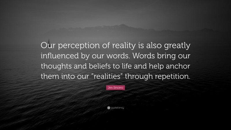 Jen Sincero Quote: “Our perception of reality is also greatly influenced by our words. Words bring our thoughts and beliefs to life and help anchor them into our “realities” through repetition.”