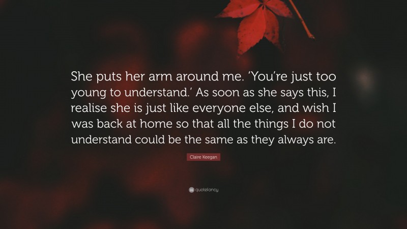 Claire Keegan Quote: “She puts her arm around me. ‘You’re just too young to understand.’ As soon as she says this, I realise she is just like everyone else, and wish I was back at home so that all the things I do not understand could be the same as they always are.”