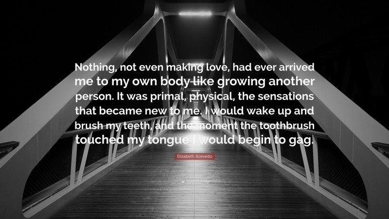 Elizabeth Acevedo Quote: “Nothing, not even making love, had ever arrived me to my own body like growing another person. It was primal, physical, the sensations that became new to me. I would wake up and brush my teeth, and the moment the toothbrush touched my tongue I would begin to gag.”