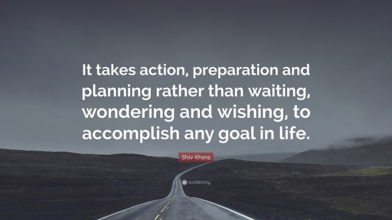 Shiv Khera Quote: “It takes action, preparation and planning rather than waiting, wondering and wishing, to accomplish any goal in life.”