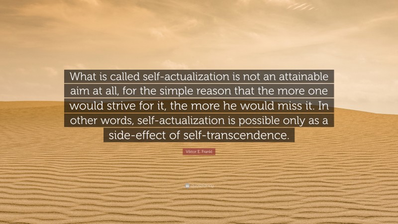 Viktor E. Frankl Quote: “What is called self-actualization is not an attainable aim at all, for the simple reason that the more one would strive for it, the more he would miss it. In other words, self-actualization is possible only as a side-effect of self-transcendence.”