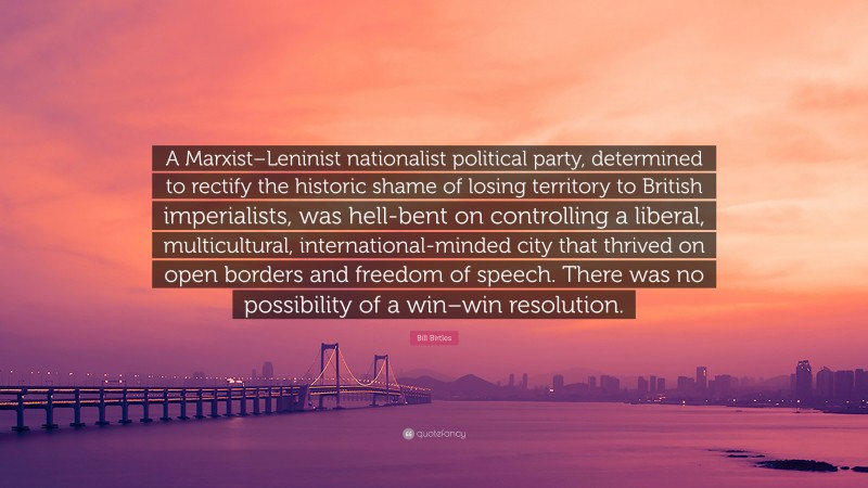 Bill Birtles Quote: “A Marxist–Leninist nationalist political party, determined to rectify the historic shame of losing territory to British imperialists, was hell-bent on controlling a liberal, multicultural, international-minded city that thrived on open borders and freedom of speech. There was no possibility of a win–win resolution.”