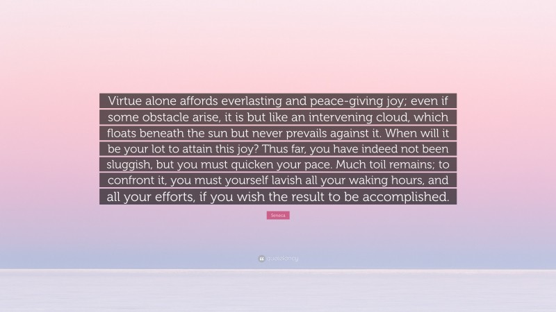 Seneca Quote: “Virtue alone affords everlasting and peace-giving joy; even if some obstacle arise, it is but like an intervening cloud, which floats beneath the sun but never prevails against it. When will it be your lot to attain this joy? Thus far, you have indeed not been sluggish, but you must quicken your pace. Much toil remains; to confront it, you must yourself lavish all your waking hours, and all your efforts, if you wish the result to be accomplished.”