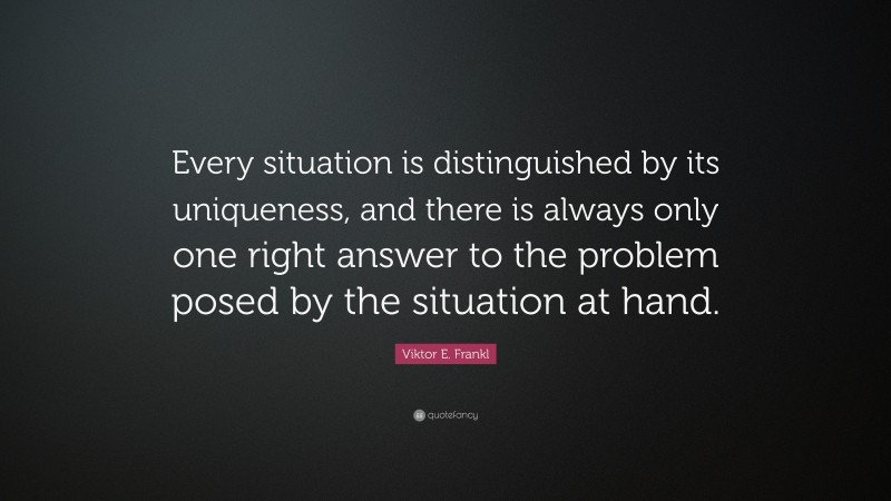 Viktor E. Frankl Quote: “Every situation is distinguished by its uniqueness, and there is always only one right answer to the problem posed by the situation at hand.”